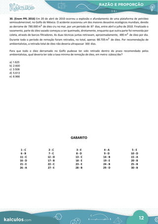 RAZÃO E PROPORÇÃO
12
30. (Enem PPL 2016) Em 20 de abril de 2010 ocorreu a explosão e afundamento de uma plataforma de petróleo
semissubmersível, no Golfo do México. O acidente ocasionou um dos maiores desastres ecológicos mundiais, devido
ao derrame de 3
780.000 m de óleo cru no mar, por um período de 87 dias, entre abril e julho de 2010. Finalizado o
vazamento, parte do óleo vazado começou a ser queimado, diretamente, enquanto que outra parte foi removida por
coleta, através de barcos filtradores. As duas técnicas juntas retiravam, aproximadamente, 3
480 m de óleo por dia.
Durante todo o período de remoção foram retirados, no total, apenas 3
66.705 m de óleo. Por recomendação de
ambientalistas, a retirada total de óleo não deveria ultrapassar 300 dias.
Para que todo o óleo derramado no Golfo pudesse ter sido retirado dentro do prazo recomendado pelos
ambientalistas, qual deveria ter sido a taxa mínima de remoção de óleo, em metro cúbico dia?
a) 1.625
b) 2.600
c) 3.508
d) 5.613
e) 8.966
GABARITO
1 - C 2 - C 3 - E 4 - A 5 - E
6 - B 7 - C 8 - D 9 - D 10 - D
11 - C 12 - D 13 - C 14 - B 15 - A
16 - D 17 - B 18 - E 19 - E 20 - B
21 - E 22 - C 23 - E 24 - B 25 - B
26 - A 27 - E 28 - B 29 - D 30 - B
 