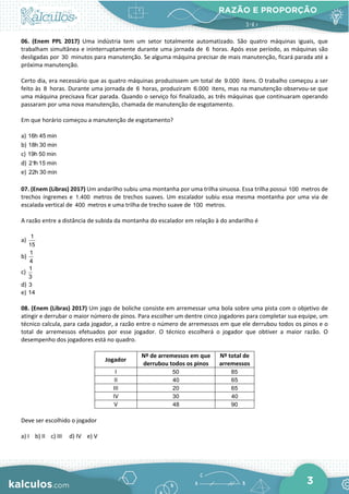 RAZÃO E PROPORÇÃO
3
06. (Enem PPL 2017) Uma indústria tem um setor totalmente automatizado. São quatro máquinas iguais, que
trabalham simultânea e ininterruptamente durante uma jornada de 6 horas. Após esse período, as máquinas são
desligadas por 30 minutos para manutenção. Se alguma máquina precisar de mais manutenção, ficará parada até a
próxima manutenção.
Certo dia, era necessário que as quatro máquinas produzissem um total de 9.000 itens. O trabalho começou a ser
feito às 8 horas. Durante uma jornada de 6 horas, produziram 6.000 itens, mas na manutenção observou-se que
uma máquina precisava ficar parada. Quando o serviço foi finalizado, as três máquinas que continuaram operando
passaram por uma nova manutenção, chamada de manutenção de esgotamento.
Em que horário começou a manutenção de esgotamento?
a) 16h 45 min
b) 18h 30 min
c) 19h 50 min
d) 21h 15 min
e) 22h 30 min
07. (Enem (Libras) 2017) Um andarilho subiu uma montanha por uma trilha sinuosa. Essa trilha possui 100 metros de
trechos íngremes e 1.400 metros de trechos suaves. Um escalador subiu essa mesma montanha por uma via de
escalada vertical de 400 metros e uma trilha de trecho suave de 100 metros.
A razão entre a distância de subida da montanha do escalador em relação à do andarilho é
a)
1
15
b)
1
4
c)
1
3
d) 3
e) 14
08. (Enem (Libras) 2017) Um jogo de boliche consiste em arremessar uma bola sobre uma pista com o objetivo de
atingir e derrubar o maior número de pinos. Para escolher um dentre cinco jogadores para completar sua equipe, um
técnico calcula, para cada jogador, a razão entre o número de arremessos em que ele derrubou todos os pinos e o
total de arremessos efetuados por esse jogador. O técnico escolherá o jogador que obtiver a maior razão. O
desempenho dos jogadores está no quadro.
Jogador
Nº de arremessos em que
derrubou todos os pinos
Nº total de
arremessos
I 50 85
II 40 65
III 20 65
IV 30 40
V 48 90
Deve ser escolhido o jogador
a) I b) II c) III d) IV e) V
 