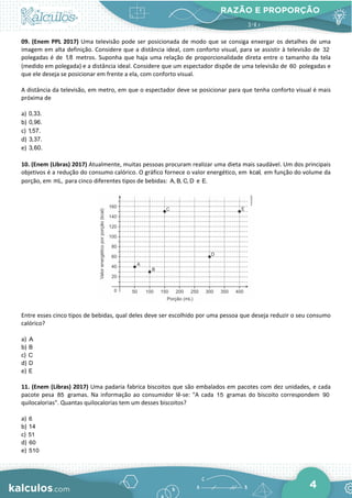 RAZÃO E PROPORÇÃO
4
09. (Enem PPL 2017) Uma televisão pode ser posicionada de modo que se consiga enxergar os detalhes de uma
imagem em alta definição. Considere que a distância ideal, com conforto visual, para se assistir à televisão de 32
polegadas é de 1,8 metros. Suponha que haja uma relação de proporcionalidade direta entre o tamanho da tela
(medido em polegada) e a distância ideal. Considere que um espectador dispõe de uma televisão de 60 polegadas e
que ele deseja se posicionar em frente a ela, com conforto visual.
A distância da televisão, em metro, em que o espectador deve se posicionar para que tenha conforto visual é mais
próxima de
a) 0,33.
b) 0,96.
c) 1,57.
d) 3,37.
e) 3,60.
10. (Enem (Libras) 2017) Atualmente, muitas pessoas procuram realizar uma dieta mais saudável. Um dos principais
objetivos é a redução do consumo calórico. O gráfico fornece o valor energético, em kcal, em função do volume da
porção, em mL, para cinco diferentes tipos de bebidas: A, B, C, D e E.
Entre esses cinco tipos de bebidas, qual deles deve ser escolhido por uma pessoa que deseja reduzir o seu consumo
calórico?
a) A
b) B
c) C
d) D
e) E
11. (Enem (Libras) 2017) Uma padaria fabrica biscoitos que são embalados em pacotes com dez unidades, e cada
pacote pesa 85 gramas. Na informação ao consumidor lê-se: "A cada 15 gramas do biscoito correspondem 90
quilocalorias". Quantas quilocalorias tem um desses biscoitos?
a) 6
b) 14
c) 51
d) 60
e) 510
 