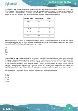 RAZÃO E PROPORÇÃO
5
12. (Enem PPL 2017) Numa tarefa escolar, um aluno precisava fazer a planta baixa de sua casa em uma escala 1: 40.
Ele verificou que a base da casa era retangular, tendo 12 metros de comprimento e 8 metros de largura. O aluno foi
a uma papelaria e lá observou que havia cinco tipos de folhas de papel, todas com diferentes dimensões. O quadro
contém os cinco tipos de folhas, com seus comprimentos e larguras fornecidos em centímetro.
Folha de papel Comprimento Largura
Tipo I 16 12
Tipo II 30 20
Tipo III 32 22
Tipo IV 34 24
Tipo V 48 32
O aluno analisou os cinco tipos de folha e comprou a que possuía as dimensões mínimas necessárias para que ele
fizesse a planta de sua casa na escala desejada, deixando exatamente 2 centímetros de margem em cada um dos
quatro lados da folha. A folha escolhida pelo aluno foi a de tipo
a) I.
b) II.
c) III.
d) IV.
e) V.
13. (Enem (Libras) 2017) Para a construção de um edifício, o engenheiro responsável decidiu utilizar um novo elevador
de carga, com o objetivo de transportar as lajotas do solo até o andar superior com maior eficiência. Testaram-se dois
modelos de elevadores: o primeiro carrega 40 peças de lajotas por vez e demora 15 minutos para ir ao topo e retornar
ao solo; o segundo carrega 60 peças de lajotas por vez e demora 21 minutos para percorrer o mesmo trajeto. O
engenheiro decide verificar quanto tempo o primeiro demora para carregar 280 lajotas até o topo e voltar. Em
seguida, decide calcular a quantidade máxima de lajotas que o segundo elevador carregaria nesse mesmo tempo.
Nessas condições, a quantidade máxima de lajotas que o segundo elevador pode carregar é
a) 133.
b) 261.
c) 300.
d) 392.
e) 588.
 