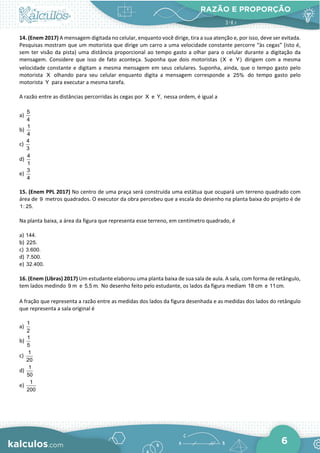 RAZÃO E PROPORÇÃO
6
14. (Enem 2017) A mensagem digitada no celular, enquanto você dirige, tira a sua atenção e, por isso, deve ser evitada.
Pesquisas mostram que um motorista que dirige um carro a uma velocidade constante percorre “às cegas” (isto é,
sem ter visão da pista) uma distância proporcional ao tempo gasto a olhar para o celular durante a digitação da
mensagem. Considere que isso de fato aconteça. Suponha que dois motoristas (X e Y) dirigem com a mesma
velocidade constante e digitam a mesma mensagem em seus celulares. Suponha, ainda, que o tempo gasto pelo
motorista X olhando para seu celular enquanto digita a mensagem corresponde a 25% do tempo gasto pelo
motorista Y para executar a mesma tarefa.
A razão entre as distâncias percorridas às cegas por X e Y, nessa ordem, é igual a
a)
5
4
b)
1
4
c)
4
3
d)
4
1
e)
3
4
15. (Enem PPL 2017) No centro de uma praça será construída uma estátua que ocupará um terreno quadrado com
área de 9 metros quadrados. O executor da obra percebeu que a escala do desenho na planta baixa do projeto é de
1: 25.
Na planta baixa, a área da figura que representa esse terreno, em centímetro quadrado, é
a) 144.
b) 225.
c) 3.600.
d) 7.500.
e) 32.400.
16. (Enem (Libras) 2017) Um estudante elaborou uma planta baixa de sua sala de aula. A sala, com forma de retângulo,
tem lados medindo 9 m e 5,5 m. No desenho feito pelo estudante, os lados da figura mediam 18 cm e 11cm.
A fração que representa a razão entre as medidas dos lados da figura desenhada e as medidas dos lados do retângulo
que representa a sala original é
a)
1
2
b)
1
5
c)
1
20
d)
1
50
e)
1
200
 
