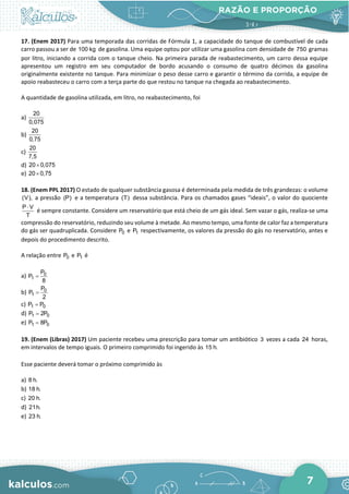 RAZÃO E PROPORÇÃO
7
17. (Enem 2017) Para uma temporada das corridas de Fórmula 1, a capacidade do tanque de combustível de cada
carro passou a ser de 100 kg de gasolina. Uma equipe optou por utilizar uma gasolina com densidade de 750 gramas
por litro, iniciando a corrida com o tanque cheio. Na primeira parada de reabastecimento, um carro dessa equipe
apresentou um registro em seu computador de bordo acusando o consumo de quatro décimos da gasolina
originalmente existente no tanque. Para minimizar o peso desse carro e garantir o término da corrida, a equipe de
apoio reabasteceu o carro com a terça parte do que restou no tanque na chegada ao reabastecimento.
A quantidade de gasolina utilizada, em litro, no reabastecimento, foi
a)
20
0,075
b)
20
0,75
c)
20
7,5
d) 20 0,075
×
e) 20 0,75
×
18. (Enem PPL 2017) O estado de qualquer substância gasosa é determinada pela medida de três grandezas: o volume
(V), a pressão (P) e a temperatura (T) dessa substância. Para os chamados gases “ideais”, o valor do quociente
P V
T
⋅
é sempre constante. Considere um reservatório que está cheio de um gás ideal. Sem vazar o gás, realiza-se uma
compressão do reservatório, reduzindo seu volume à metade. Ao mesmo tempo, uma fonte de calor faz a temperatura
do gás ser quadruplicada. Considere 0
P e 1
P respectivamente, os valores da pressão do gás no reservatório, antes e
depois do procedimento descrito.
A relação entre 0
P e 1
P é
a) 0
1
P
P
8
=
b) 0
1
P
P
2
=
c) 1 0
P P
=
d) 1 0
P 2P
=
e) 1 0
P 8P
=
19. (Enem (Libras) 2017) Um paciente recebeu uma prescrição para tomar um antibiótico 3 vezes a cada 24 horas,
em intervalos de tempo iguais. O primeiro comprimido foi ingerido às 15 h.
Esse paciente deverá tomar o próximo comprimido às
a) 8 h.
b) 18 h.
c) 20 h.
d) 21h.
e) 23 h.
 
