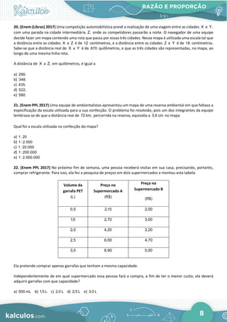 RAZÃO E PROPORÇÃO
8
20. (Enem (Libras) 2017) Uma competição automobilística prevê a realização de uma viagem entre as cidades X e Y,
com uma parada na cidade intermediária Z, onde os competidores passarão a noite. O navegador de uma equipe
decide fazer um mapa contendo uma rota que passa por essas três cidades. Nesse mapa é utilizada uma escala tal que
a distância entre as cidades X e Z é de 12 centímetros, e a distância entre as cidades Z e Y é de 18 centímetros.
Sabe-se que a distância real de X a Y é de 870 quilômetros, e que as três cidades são representadas, no mapa, ao
longo de uma mesma linha reta.
A distância de X a Z, em quilômetros, é igual a
a) 290.
b) 348.
c) 435.
d) 522.
e) 580.
21. (Enem PPL 2017) Uma equipe de ambientalistas apresentou um mapa de uma reserva ambiental em que faltava a
especificação da escala utilizada para a sua confecção. O problema foi resolvido, pois um dos integrantes da equipe
lembrava-se de que a distância real de 72 km, percorrida na reserva, equivalia a 3,6 cm no mapa.
Qual foi a escala utilizada na confecção do mapa?
a) 1: 20
b) 1: 2.000
c) 1: 20.000
d) 1: 200.000
e) 1: 2.000.000
22. (Enem PPL 2017) No próximo fim de semana, uma pessoa receberá visitas em sua casa, precisando, portanto,
comprar refrigerante. Para isso, ela fez a pesquisa de preços em dois supermercados e montou esta tabela.
Volume da
garrafa PET
(L)
Preço no
Supermercado A
(R$)
Preço no
Supermercado B
(R$)
0,5 2,10 2,00
1,5 2,70 3,00
2,0 4,20 3,20
2,5 6,00 4,70
3,0 6,90 5,00
Ela pretende comprar apenas garrafas que tenham a mesma capacidade.
Independentemente de em qual supermercado essa pessoa fará a compra, a fim de ter o menor custo, ela deverá
adquirir garrafas com que capacidade?
a) 500 mL b) 1
,5 L c) 2,0 L d) 2,5 L e) 3,0 L
 