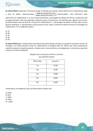 RAZÃO E PROPORÇÃO
9
22. (Enem 2015) A expressão “Fórmula de Young” é utilizada para calcular a dose infantil de um medicamento, dada
a dose do adulto:
idade da criança (em anos)
dose de criança dose de adulto
idade criança (em anos) 12
 
= ⋅
 
+
 
. Uma enfermeira deve
administrar um medicamento X a uma criança inconsciente, cuja dosagem de adulto e de 60 mg. A enfermeira não
consegue descobrir onde está registrada a idade da criança no prontuário, mas identifica que, algumas horas antes,
foi administrada a ela uma dose de 14 mg de um medicamento Y, cuja dosagem de adulto é 42 mg. Sabe-se que a
dose da medicação Y administrada à criança estava correta. Então, a enfermeira deverá ministrar uma dosagem do
medicamento X, em miligramas, igual a
a) 15.
b) 20.
c) 30.
d) 36.
e) 40.
23. (Enem 2015) Alguns medicamentos para felinos são administrados com base na superfície corporal do animal. Foi
receitado a um felino pesando 3,0 kg um medicamento na dosagem diária de 250 mg por metro quadrado de
superfície corporal. O quadro apresenta a relação entre a massa do felino, em quilogramas, e a área de sua superfície
corporal, em metros quadrados.
Relação entre a massa de um felino e a área de
sua superfície corporal
Massa (kg) Área 2
(m )
1,0 0,100
2,0 0,159
3,0 0,208
4,0 0,252
5,0 0,292
A dose diária, em miligramas, que esse felino deverá receber é de
a) 0,624.
b) 52,0.
c) 156,0.
d) 750,0.
e) 1.201,9.
 