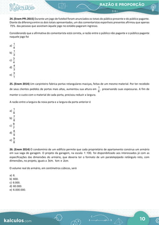 RAZÃO E PROPORÇÃO
10
24. (Enem PPL 2015) Durante um jogo de futebol foram anunciados os totais do público presente e do público pagante.
Diante da diferença entre os dois totais apresentados, um dos comentaristas esportivos presentes afirmou que apenas
75% das pessoas que assistiam àquele jogo no estádio pagaram ingresso.
Considerando que a afirmativa do comentarista está correta, a razão entre o público não pagante e o público pagante
naquele jogo foi
a)
1
4
b)
1
3
c)
3
4
d)
4
3
e)
3
1
25. (Enem 2014) Um carpinteiro fabrica portas retangulares maciças, feitas de um mesmo material. Por ter recebido
de seus clientes pedidos de portas mais altas, aumentou sua altura em
1
,
8
preservando suas espessuras. A fim de
manter o custo com o material de cada porta, precisou reduzir a largura.
A razão entre a largura da nova porta e a largura da porta anterior é
a)
1
8
b)
7
8
c)
8
7
d)
8
9
e)
9
8
26. (Enem 2014) O condomínio de um edifício permite que cada proprietário de apartamento construa um armário
em sua vaga de garagem. O projeto da garagem, na escala 1:100, foi disponibilizado aos interessados já com as
especificações das dimensões do armário, que deveria ter o formato de um paralelepípedo retângulo reto, com
dimensões, no projeto, iguais a 3cm, 1cm e 2cm.
O volume real do armário, em centímetros cúbicos, será
a) 6.
b) 600.
c) 6.000.
d) 60.000.
e) 6.000.000.
 