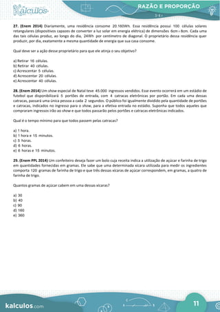 RAZÃO E PROPORÇÃO
11
27. (Enem 2014) Diariamente, uma residência consome 20.160Wh. Essa residência possui 100 células solares
retangulares (dispositivos capazes de converter a luz solar em energia elétrica) de dimensões 6cm 8cm.
× Cada uma
das tais células produz, ao longo do dia, 24Wh por centímetro de diagonal. O proprietário dessa residência quer
produzir, por dia, exatamente a mesma quantidade de energia que sua casa consome.
Qual deve ser a ação desse proprietário para que ele atinja o seu objetivo?
a) Retirar 16 células.
b) Retirar 40 células.
c) Acrescentar 5 células.
d) Acrescentar 20 células.
e) Acrescentar 40 células.
28. (Enem 2014) Um show especial de Natal teve 45.000 ingressos vendidos. Esse evento ocorrerá em um estádio de
futebol que disponibilizará 5 portões de entrada, com 4 catracas eletrônicas por portão. Em cada uma dessas
catracas, passará uma única pessoa a cada 2 segundos. O público foi igualmente dividido pela quantidade de portões
e catracas, indicados no ingresso para o show, para a efetiva entrada no estádio. Suponha que todos aqueles que
compraram ingressos irão ao show e que todos passarão pelos portões e catracas eletrônicas indicados.
Qual é o tempo mínimo para que todos passem pelas catracas?
a) 1 hora.
b) 1 hora e 15 minutos.
c) 5 horas.
d) 6 horas.
e) 6 horas e 15 minutos.
29. (Enem PPL 2014) Um confeiteiro deseja fazer um bolo cuja receita indica a utilização de açúcar e farinha de trigo
em quantidades fornecidas em gramas. Ele sabe que uma determinada xícara utilizada para medir os ingredientes
comporta 120 gramas de farinha de trigo e que três dessas xícaras de açúcar correspondem, em gramas, a quatro de
farinha de trigo.
Quantos gramas de açúcar cabem em uma dessas xícaras?
a) 30
b) 40
c) 90
d) 160
e) 360
 