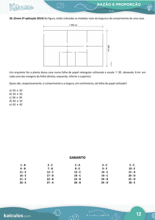 RAZÃO E PROPORÇÃO
12
30. (Enem 2ª aplicação 2014) Na figura, estão indicadas as medidas reais da largura e do comprimento de uma casa.
Um arquiteto fez a planta dessa casa numa folha de papel retangular utilizando a escala 1: 30, deixando 6 cm em
cada uma das margens da folha (direita, esquerda, inferior e superior).
Quais são, respectivamente, o comprimento e a largura, em centímetros, da folha de papel utilizada?
a) 50 e 30
b) 50 e 42
c) 56 e 36
d) 62 e 30
e) 62 e 42
GABARITO
1 - B 2 - C 3 - A 4 - C 5 - C
6 - B 7 - B 8 - E 9 - E 10 - E
11 - E 12 - C 13 - C 14 - C 15 - A
16 - E 17 - D 18 - C 19 - C 20 - D
21 - E 22 - B 23 - B 24 - B 25 - D
26 - E 27 - A 28 - B 29 - D 30 - E
 
