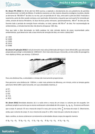 RAZÃO E PROPORÇÃO
1
01. (Enem PPL 2016) Em 20 de abril de 2010 ocorreu a explosão e afundamento de uma plataforma de petróleo
semissubmersível, no Golfo do México. O acidente ocasionou um dos maiores desastres ecológicos mundiais, devido
ao derrame de 3
780.000 m de óleo cru no mar, por um período de 87 dias, entre abril e julho de 2010. Finalizado o
vazamento, parte do óleo vazado começou a ser queimado, diretamente, enquanto que outra parte foi removida por
coleta, através de barcos filtradores. As duas técnicas juntas retiravam, aproximadamente, 3
480 m de óleo por dia.
Durante todo o período de remoção foram retirados, no total, apenas 3
66.705 m de óleo. Por recomendação de
ambientalistas, a retirada total de óleo não deveria ultrapassar 300 dias.
Para que todo o óleo derramado no Golfo pudesse ter sido retirado dentro do prazo recomendado pelos
ambientalistas, qual deveria ter sido a taxa mínima de remoção de óleo, em metro cúbico dia?
a) 1.625
b) 2.600
c) 3.508
d) 5.613
e) 8.966
02. (Enem 2ª aplicação 2016) O veículo terrestre mais veloz já fabricado até hoje é o Sonic Wind LSRV, que está sendo
preparado para atingir a velocidade de 3.000 km h. Ele é mais veloz do que o Concorde, um dos aviões de passageiros
mais rápidos já feitos, que alcança 2.330 km h.
Para uma distância fixa, a velocidade e o tempo são inversamente proporcionais.
Para percorrer uma distância de 1.000 km, o valor mais próximo da diferença, em minuto, entre os tempos gastos
pelo Sonic Wind LSRV e pelo Concorde, em suas velocidades máximas, é
a) 0,1.
b) 0,7.
c) 6,0.
d) 11,2.
e) 40,2.
03. (Enem 2016) Densidade absoluta (d) é a razão entre a massa de um corpo e o volume por ele ocupado. Um
professor propôs à sua turma que os alunos analisassem a densidade de três corpos: A B C
d , d , d . Os alunos verificaram
que o corpo A possuía 1,5 vez a massa do corpo B e esse, por sua vez, tinha
3
4
da massa do corpo C. Observaram,
ainda, que o volume do corpo A era o mesmo do corpo B e 20% maior do que o volume do corpo C.
Após a análise, os alunos ordenaram corretamente as densidades desses corpos da seguinte maneira
a) B A C
d d d
< < b) B A C
d d d
= < c) C B A
d d d
< = d) B C A
d d d
< < e) C B A
d d d
< <
 