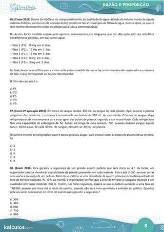 RAZÃO E PROPORÇÃO
3
06. (Enem 2016) Diante da hipótese do comprometimento da qualidade da água retirada do volume morto de alguns
sistemas hídricos, os técnicos de um laboratório decidiram testar cinco tipos de filtros de água. Dentre esses, os quatro
com melhor desempenho serão escolhidos para futura comercialização.
Nos testes, foram medidas as massas de agentes contaminantes, em miligrama, que não são capturados por cada filtro
em diferentes períodos, em dia, como segue:
- Filtro 1 (F1) : 18 mg em 6 dias;
- Filtro 2 (F2) : 15 mg em 3 dias;
- Filtro 3 (F3) : 18 mg em 4 dias;
- Filtro 4 (F4) : 6 mg em 3 dias;
- Filtro 5 (F5) : 3 mg em 2 dias.
Ao final, descarta-se o filtro com a maior razão entre a medida da massa de contaminantes não capturados e o número
de dias, o que corresponde ao de pior desempenho.
O filtro descartado é o
a) F1.
b) F2.
c) F3.
d) F4.
e) F5.
07. (Enem 2ª aplicação 2016) Um banco de sangue recebe 450 mL de sangue de cada doador. Após separar o plasma
sanguíneo das hemácias, o primeiro é armazenado em bolsas de 250 mL de capacidade. O banco de sangue aluga
refrigeradores de uma empresa para estocagem das bolsas de plasma, segundo a sua necessidade. Cada refrigerador
tem uma capacidade de estocagem de 50 bolsas. Ao longo de uma semana, 100 pessoas doaram sangue àquele
banco. Admita que, de cada 60 mL de sangue, extraem-se 40 mL de plasma.
O número mínimo de congeladores que o banco precisou alugar, para estocar todas as bolsas de plasma dessa semana,
foi
a) 2.
b) 3.
c) 4.
d) 6.
e) 8.
08. (Enem 2016) Para garantir a segurança de um grande evento público que terá início às 4 h da tarde, um
organizador precisa monitorar a quantidade de pessoas presentes em cada instante. Para cada 2.000 pessoas se faz
necessária a presença de um policial. Além disso, estima-se uma densidade de quatro pessoas por metro quadrado de
área de terreno ocupado. Às 10 h da manhã, o organizador verifica que a área de terreno já ocupada equivale a um
quadrado com lados medindo 500 m. Porém, nas horas seguintes, espera-se que o público aumente a uma taxa de
120.000 pessoas por hora até o início do evento, quando não será mais permitida a entrada de público. Quantos
policiais serão necessários no início do evento para garantir a segurança?
a) 360
b) 485
c) 560
d) 740
e) 860
 