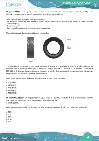 RAZÃO E PROPORÇÃO
4
09. (Enem 2016) De forma geral, os pneus radiais trazem em sua lateral uma marcação do tipo abc deRfg, como
185 65R15. Essa marcação identifica as medidas do pneu da seguinte forma:
- abc é a medida da largura do pneu, em milímetro;
- de é igual ao produto de 100 pela razão entre a medida da altura (em milímetro) e a medida da largura do pneu
(em milímetro);
- R significa radial;
- fg é a medida do diâmetro interno do pneu, em polegada.
A figura ilustra as variáveis relacionadas com esses dados.
O proprietário de um veículo precisa trocar os pneus de seu carro e, ao chegar a uma loja, é informado por um
vendedor que há somente pneus com os seguintes códigos: 175 65R15, 175 75R15, 175 80R15, 185 60R15 e
205 55R15. Analisando, juntamente com o vendedor, as opções de pneus disponíveis, concluem que o pneu mais
adequado para seu veículo é o que tem a menor altura.
Desta forma, o proprietário do veículo deverá comprar o pneu com a marcação
a) 205 55R15.
b) 175 65R15.
c) 175 75R15.
d) 175 80R15.
e) 185 60R15.
10. (Enem PPL 2016) Em um mapa cartográfico, cuja escala é 1: 30.000, as cidades A e B distam entre si, em linha
reta, 5 cm. Um novo mapa, dessa mesma região, será construído na
escala 1: 20.000.
Nesse novo mapa cartográfico, a distância em linha reta entre as cidades A e B, em centímetro, será igual a
a) 1,50.
b) 3,33.
c) 3,50.
d) 6,50.
e) 7,50.
 
