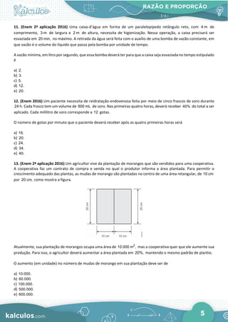 RAZÃO E PROPORÇÃO
5
11. (Enem 2ª aplicação 2016) Uma caixa-d’água em forma de um paralelepípedo retângulo reto, com 4 m de
comprimento, 3 m de largura e 2 m de altura, necessita de higienização. Nessa operação, a caixa precisará ser
esvaziada em 20 min, no máximo. A retirada da água será feita com o auxílio de uma bomba de vazão constante, em
que vazão é o volume do líquido que passa pela bomba por unidade de tempo.
A vazão mínima, em litro por segundo, que essa bomba deverá ter para que a caixa seja esvaziada no tempo estipulado
é
a) 2.
b) 3.
c) 5.
d) 12.
e) 20.
12. (Enem 2016) Um paciente necessita de reidratação endovenosa feita por meio de cinco frascos de soro durante
24 h. Cada frasco tem um volume de 800 mL de soro. Nas primeiras quatro horas, deverá receber 40% do total a ser
aplicado. Cada mililitro de soro corresponde a 12 gotas.
O número de gotas por minuto que o paciente deverá receber após as quatro primeiras horas será
a) 16.
b) 20.
c) 24.
d) 34.
e) 40.
13. (Enem 2ª aplicação 2016) Um agricultor vive da plantação de morangos que são vendidos para uma cooperativa.
A cooperativa faz um contrato de compra e venda no qual o produtor informa a área plantada. Para permitir o
crescimento adequado das plantas, as mudas de morango são plantadas no centro de uma área retangular, de 10 cm
por 20 cm, como mostra a figura.
Atualmente, sua plantação de morangos ocupa uma área de 2
10.000 m , mas a cooperativa quer que ele aumente sua
produção. Para isso, o agricultor deverá aumentar a área plantada em 20%, mantendo o mesmo padrão de plantio.
O aumento (em unidade) no número de mudas de morango em sua plantação deve ser de
a) 10.000.
b) 60.000.
c) 100.000.
d) 500.000.
e) 600.000.
 