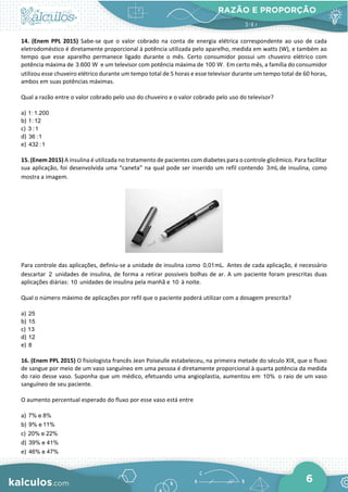 RAZÃO E PROPORÇÃO
6
14. (Enem PPL 2015) Sabe-se que o valor cobrado na conta de energia elétrica correspondente ao uso de cada
eletrodoméstico é diretamente proporcional à potência utilizada pelo aparelho, medida em watts (W), e também ao
tempo que esse aparelho permanece ligado durante o mês. Certo consumidor possui um chuveiro elétrico com
potência máxima de 3.600 W e um televisor com potência máxima de 100 W. Em certo mês, a família do consumidor
utilizou esse chuveiro elétrico durante um tempo total de 5 horas e esse televisor durante um tempo total de 60 horas,
ambos em suas potências máximas.
Qual a razão entre o valor cobrado pelo uso do chuveiro e o valor cobrado pelo uso do televisor?
a) 1:1.200
b) 1:12
c) 3 :1
d) 36 :1
e) 432 :1
15. (Enem 2015) A insulina é utilizada no tratamento de pacientes com diabetes para o controle glicêmico. Para facilitar
sua aplicação, foi desenvolvida uma “caneta” na qual pode ser inserido um refil contendo 3mL de insulina, como
mostra a imagem.
Para controle das aplicações, definiu-se a unidade de insulina como 0,01mL. Antes de cada aplicação, é necessário
descartar 2 unidades de insulina, de forma a retirar possíveis bolhas de ar. A um paciente foram prescritas duas
aplicações diárias: 10 unidades de insulina pela manhã e 10 à noite.
Qual o número máximo de aplicações por refil que o paciente poderá utilizar com a dosagem prescrita?
a) 25
b) 15
c) 13
d) 12
e) 8
16. (Enem PPL 2015) O fisiologista francês Jean Poiseulle estabeleceu, na primeira metade do século XIX, que o fluxo
de sangue por meio de um vaso sanguíneo em uma pessoa é diretamente proporcional à quarta potência da medida
do raio desse vaso. Suponha que um médico, efetuando uma angioplastia, aumentou em 10% o raio de um vaso
sanguíneo de seu paciente.
O aumento percentual esperado do fluxo por esse vaso está entre
a) 7% e 8%
b) 9% e 11%
c) 20% e 22%
d) 39% e 41%
e) 46% e 47%
 