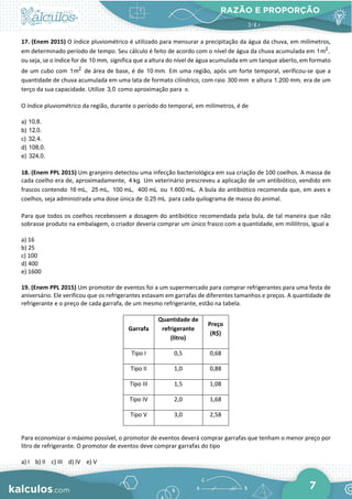RAZÃO E PROPORÇÃO
7
17. (Enem 2015) O índice pluviométrico é utilizado para mensurar a precipitação da água da chuva, em milímetros,
em determinado período de tempo. Seu cálculo é feito de acordo com o nível de água da chuva acumulada em 2
1m ,
ou seja, se o índice for de 10 mm, significa que a altura do nível de água acumulada em um tanque aberto, em formato
de um cubo com 2
1m de área de base, é de 10 mm. Em uma região, após um forte temporal, verificou-se que a
quantidade de chuva acumulada em uma lata de formato cilíndrico, com raio 300 mm e altura 1.200 mm, era de um
terço da sua capacidade. Utilize 3,0 como aproximação para .
π
O índice pluviométrico da região, durante o período do temporal, em milímetros, é de
a) 10,8.
b) 12,0.
c) 32,4.
d) 108,0.
e) 324,0.
18. (Enem PPL 2015) Um granjeiro detectou uma infecção bacteriológica em sua criação de 100 coelhos. A massa de
cada coelho era de, aproximadamente, 4 kg. Um veterinário prescreveu a aplicação de um antibiótico, vendido em
frascos contendo 16 mL, 25 mL, 100 mL, 400 mL ou 1.600 mL. A bula do antibiótico recomenda que, em aves e
coelhos, seja administrada uma dose única de 0,25 mL para cada quilograma de massa do animal.
Para que todos os coelhos recebessem a dosagem do antibiótico recomendada pela bula, de tal maneira que não
sobrasse produto na embalagem, o criador deveria comprar um único frasco com a quantidade, em mililitros, igual a
a) 16
b) 25
c) 100
d) 400
e) 1600
19. (Enem PPL 2015) Um promotor de eventos foi a um supermercado para comprar refrigerantes para uma festa de
aniversário. Ele verificou que os refrigerantes estavam em garrafas de diferentes tamanhos e preços. A quantidade de
refrigerante e o preço de cada garrafa, de um mesmo refrigerante, estão na tabela.
Garrafa
Quantidade de
refrigerante
(litro)
Preço
(R$)
Tipo I 0,5 0,68
Tipo II 1,0 0,88
Tipo III 1,5 1,08
Tipo IV 2,0 1,68
Tipo V 3,0 2,58
Para economizar o máximo possível, o promotor de eventos deverá comprar garrafas que tenham o menor preço por
litro de refrigerante. O promotor de eventos deve comprar garrafas do tipo
a) I b) II c) III d) IV e) V
 