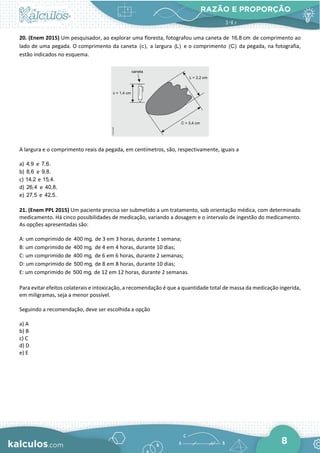 RAZÃO E PROPORÇÃO
8
20. (Enem 2015) Um pesquisador, ao explorar uma floresta, fotografou uma caneta de 16,8 cm de comprimento ao
lado de uma pegada. O comprimento da caneta (c), a largura (L) e o comprimento (C) da pegada, na fotografia,
estão indicados no esquema.
A largura e o comprimento reais da pegada, em centímetros, são, respectivamente, iguais a
a) 4,9 e 7,6.
b) 8,6 e 9,8.
c) 14,2 e 15,4.
d) 26,4 e 40,8.
e) 27,5 e 42,5.
21. (Enem PPL 2015) Um paciente precisa ser submetido a um tratamento, sob orientação médica, com determinado
medicamento. Há cinco possibilidades de medicação, variando a dosagem e o intervalo de ingestão do medicamento.
As opções apresentadas são:
A: um comprimido de 400 mg, de 3 em 3 horas, durante 1 semana;
B: um comprimido de 400 mg, de 4 em 4 horas, durante 10 dias;
C: um comprimido de 400 mg, de 6 em 6 horas, durante 2 semanas;
D: um comprimido de 500 mg, de 8 em 8 horas, durante 10 dias;
E: um comprimido de 500 mg, de 12 em 12 horas, durante 2 semanas.
Para evitar efeitos colaterais e intoxicação, a recomendação é que a quantidade total de massa da medicação ingerida,
em miligramas, seja a menor possível.
Seguindo a recomendação, deve ser escolhida a opção
a) A
b) B
c) C
d) D
e) E
 