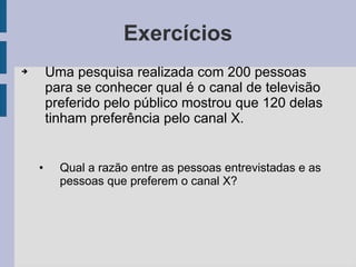 Exercícios
➔ Uma pesquisa realizada com 200 pessoas
para se conhecer qual é o canal de televisão
preferido pelo público mostrou que 120 delas
tinham preferência pelo canal X.
• Qual a razão entre as pessoas entrevistadas e as
pessoas que preferem o canal X?
 
