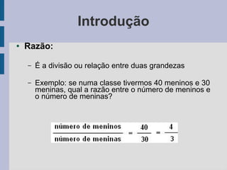 Introdução
● Razão:
– É a divisão ou relação entre duas grandezas
– Exemplo: se numa classe tivermos 40 meninos e 30
meninas, qual a razão entre o número de meninos e
o número de meninas?
 