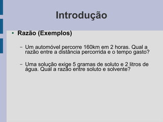 Introdução
● Razão (Exemplos)
– Um automóvel percorre 160km em 2 horas. Qual a
razão entre a distância percorrida e o tempo gasto?
– Uma solução exige 5 gramas de soluto e 2 litros de
água. Qual a razão entre soluto e solvente?
 