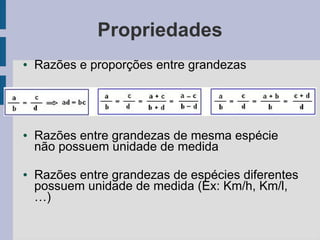Propriedades
● Razões e proporções entre grandezas
● Razões entre grandezas de mesma espécie
não possuem unidade de medida
● Razões entre grandezas de espécies diferentes
possuem unidade de medida (Ex: Km/h, Km/l,
…)
 