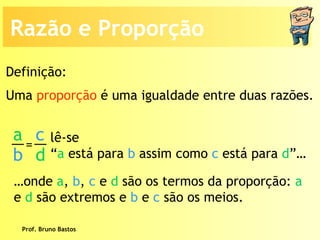 Prof. Bruno Bastos Uma  proporção  é uma igualdade entre duas razões. lê-se “ a  está para  b  assim como  c  está para  d ”…  … onde  a ,  b ,  c  e  d  são os termos da proporção:  a  e  d  são extremos e  b  e  c   são os meios. Definição: Razão e Proporção a b c d =  