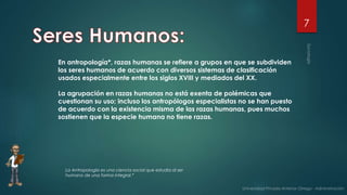 7
En antropología*, razas humanas se refiere a grupos en que se subdividen
los seres humanos de acuerdo con diversos sistemas de clasificación
usados especialmente entre los siglos XVIII y mediados del XX.
La agrupación en razas humanas no está exenta de polémicas que
cuestionan su uso; incluso los antropólogos especialistas no se han puesto
de acuerdo con la existencia misma de las razas humanas, pues muchos
sostienen que la especie humana no tiene razas.
La Antropología es una ciencia social que estudia al ser
humano de una forma integral.*
 
