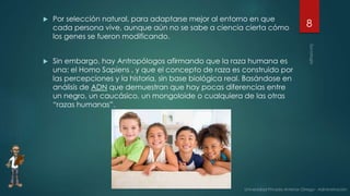  Por selección natural, para adaptarse mejor al entorno en que
cada persona vive, aunque aún no se sabe a ciencia cierta cómo
los genes se fueron modificando.
 Sin embargo, hay Antropólogos afirmando que la raza humana es
una: el Homo Sapiens , y que el concepto de raza es construido por
las percepciones y la historia, sin base biológica real. Basándose en
análisis de ADN que demuestran que hay pocas diferencias entre
un negro, un caucásico, un mongoloide o cualquiera de las otras
“razas humanas”.
8
 