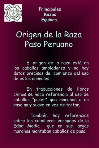 Principales
Razas
Equinas.
Origen de la Raza
Paso Peruano
El origen de la raza está en
los caballos ambladores y no hay
datos precisos del comienzo del uso
de estos animales.
En traducciones de libros
chinos se hace referencia al uso de
caballos “pacer” que marchan a un
paso muy suave en vez de trotar.
También hay referencias
sobre los caballeros europeos de la
Edad Media que en sus largas
marchas montaban caballos de paso.
 