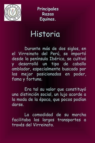 Principales
Razas
Equinas.
Historia
Durante más de dos siglos, en
el Virreinato del Perú, se importó
desde la península Ibérica, se cultivó
y desarrolló un tipo de caballo
amblador, especialmente buscado por
los mejor posicionados en poder,
fama y fortuna.
Era tal su valor que constituyó
una distinción social, un lujo acorde a
la moda de la época, que pocos podían
darse.
La comodidad de su marcha
facilitaba los largos transportes a
través del Virreinato.
 