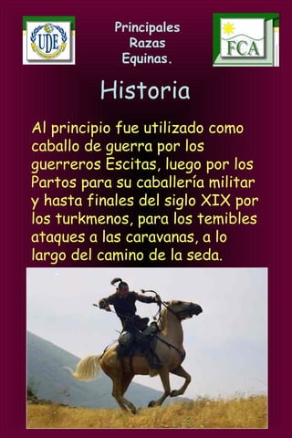 Principales
Razas
Equinas.
Historia
Al principio fue utilizado como
caballo de guerra por los
guerreros Escitas, luego por los
Partos para su caballería militar
y hasta finales del siglo XIX por
los turkmenos, para los temibles
ataques a las caravanas, a lo
largo del camino de la seda.
 