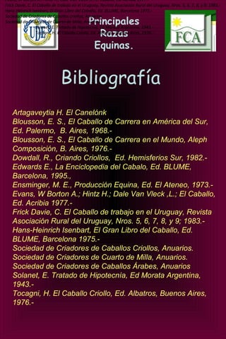 Principales
Razas
Equinas.
Bibliografía
Artagaveytia H. El Canelónk
Blousson, E. S., El Caballo de Carrera en América del Sur,
Ed. Palermo, B. Aires, 1968.-
Blousson, E. S., El Caballo de Carrera en el Mundo, Aleph
Composición, B. Aires, 1976.-
Dowdall, R., Criando Criollos, Ed. Hemisferios Sur, 1982.-
Edwards E., La Enciclopedia del Cabalo, Ed. BLUME,
Barcelona, 1995.,
Ensminger, M. E., Producción Equina, Ed. El Ateneo, 1973.-
Evans, W Borton A.; Hintz H.; Dale Van Vleck ,L.; El Caballo,
Ed. Acribia 1977.-
Frick Davie, C. El Caballo de trabajo en el Uruguay, Revista
Asociación Rural del Uruguay, Nros. 5, 6, 7, 8, y 9; 1983.-
Hans-Heinrich Isenbart, El Gran Libro del Caballo, Ed.
BLUME, Barcelona 1975.-
Sociedad de Criadores de Caballos Criollos, Anuarios.
Sociedad de Criadores de Cuarto de Milla, Anuarios.
Sociedad de Criadores de Caballos Árabes, Anuarios
Solanet, E. Tratado de Hipotecnía, Ed Morata Argentina,
1943.-
Tocagni, H. El Caballo Criollo, Ed. Albatros, Buenos Aires,
1976.-
 
Evans, W Borton A.; Hintz H.; Dale Van Vleck ,L.; El Caballo, Ed. Acribia 1977.-
Frick Davie, C. El Caballo de trabajo en el Uruguay, Revista Asociación Rural del Uruguay, Nros. 5, 6, 7, 8, y 9; 1983.-
Hans-Heinrich Isenbart, El Gran Libro del Caballo, Ed. BLUME, Barcelona 1975.-
Sociedad de Criadores de Caballos criollos, Anuarios.
Sociedad de Criadores de Cuarto de Milla, Anuarios.
Solanet, E. Tratado de Hipotecnía, Ed Morata Argentina, 1943.-
Tocagni, H. El Caballo Criollo, Ed. Albatros, Buenos Aires, 1976.-
Evans, W Borton A.; Hintz H.; Dale Van Vleck ,L.; El Caballo, Ed. Acribia 1977.-
Frick Davie, C. El Caballo de trabajo en el Uruguay, Revista Asociación Rural del Uruguay, Nros. 5, 6, 7, 8, y 9; 1983.-
Hans-Heinrich Isenbart, El Gran Libro del Caballo, Ed. BLUME, Barcelona 1975.-
Sociedad de Criadores de Caballos criollos, Anuarios.
Sociedad de Criadores de Cuarto de Milla, Anuarios.
Solanet, E. Tratado de Hipotecnía, Ed Morata Argentina, 1943.-
Tocagni, H. El Caballo Criollo, Ed. Albatros, Buenos Aires, 1976.-
Evans, W Borton A.; Hintz H.; Dale Van Vleck ,L.; El Caballo, Ed. Acribia 1977.-
Frick Davie, C. El Caballo de trabajo en el Uruguay, Revista Asociación Rural del Uruguay, Nros. 5, 6, 7, 8, y 9; 1983.-
Hans-Heinrich Isenbart, El Gran Libro del Caballo, Ed. BLUME, Barcelona 1975.-
Sociedad de Criadores de Caballos criollos, Anuarios.
Sociedad de Criadores de Cuarto de Milla, Anuarios.
Solanet, E. Tratado de Hipotecnía, Ed Morata Argentina, 1943.-
Tocagni, H. El Caballo Criollo, Ed. Albatros, Buenos Aires, 1976.-
Evans, W Borton A.; Hintz H.; Dale Van Vleck ,L.; El Caballo, Ed. Acribia 1977.-
Frick Davie, C. El Caballo de trabajo en el Uruguay, Revista Asociación Rural del Uruguay, Nros. 5, 6, 7, 8, y 9; 1983.-
Hans-Heinrich Isenbart, El Gran Libro del Caballo, Ed. BLUME, Barcelona 1975.-
Sociedad de Criadores de Caballos criollos, Anuarios.
Sociedad de Criadores de Cuarto de Milla, Anuarios.
Solanet, E. Tratado de Hipotecnía, Ed Morata Argentina, 1943.-
Tocagni, H. El Caballo Criollo, Ed. Albatros, Buenos Aires, 1976.-
 