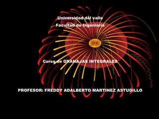 Universidad del valle
             Facultad de Ingeniería




        Curso de GRANAJAS INTEGRALES




PROFESOR: FREDDY ADALBERTO MARTINEZ ASTUDILLO
 