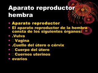 Aparato reproductor
hembra
• Aparato reproductor
• El aparato reproductor de la hembra
  consta de los siguientes órganos:
• .Vulva
• Vagina
• .Cuello del útero o cérvix
• Cuerpo del útero
• Cuernos uterinos
• ovarios
 