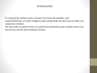 INTRODUCCION
En el presente trabajo se da a conocer las clases de caballos, solo
superficialmente, se verán imágenes para comprender de qué raza se habla y su
respectivo nombre.
Por otro lado se supone tener en cuenta los parámetros que se dejan claros con
las normas Icontec para trabajos escritos.
 