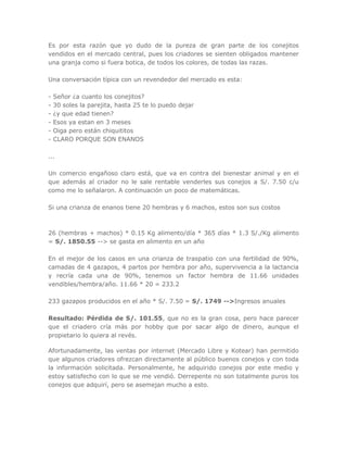 Es por esta razón que yo dudo de la pureza de gran parte de los conejitos
vendidos en el mercado central, pues los criadores se sienten obligados mantener
una granja como si fuera botica, de todos los colores, de todas las razas.
Una conversación típica con un revendedor del mercado es esta:
- Señor ¿a cuanto los conejitos?
- 30 soles la parejita, hasta 25 te lo puedo dejar
- ¿y que edad tienen?
- Esos ya estan en 3 meses
- Oiga pero están chiquititos
- CLARO PORQUE SON ENANOS
...
Un comercio engañoso claro está, que va en contra del bienestar animal y en el
que además al criador no le sale rentable venderles sus conejos a S/. 7.50 c/u
como me lo señalaron. A continuación un poco de matemáticas.
Si una crianza de enanos tiene 20 hembras y 6 machos, estos son sus costos
26 (hembras + machos) * 0.15 Kg alimento/día * 365 días * 1.3 S/./Kg alimento
= S/. 1850.55 --> se gasta en alimento en un año
En el mejor de los casos en una crianza de traspatio con una fertilidad de 90%,
camadas de 4 gazapos, 4 partos por hembra por año, supervivencia a la lactancia
y recría cada una de 90%, tenemos un factor hembra de 11.66 unidades
vendibles/hembra/año. 11.66 * 20 = 233.2
233 gazapos producidos en el año * S/. 7.50 = S/. 1749 -->Ingresos anuales
Resultado: Pérdida de S/. 101.55, que no es la gran cosa, pero hace parecer
que el criadero cría más por hobby que por sacar algo de dinero, aunque el
propietario lo quiera al revés.
Afortunadamente, las ventas por internet (Mercado Libre y Kotear) han permitido
que algunos criadores ofrezcan directamente al público buenos conejos y con toda
la información solicitada. Personalmente, he adquirido conejos por este medio y
estoy satisfecho con lo que se me vendió. Derrepente no son totalmente puros los
conejos que adquirí, pero se asemejan mucho a esto.
 