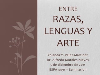 ENTRE
  RAZAS,
LENGUAS Y
   ARTE
Yolanda Y. Vélez Martínez
Dr. Alfredo Morales Nieves
  5 de diciembre de 2011
 ESPA 4491 – Seminario I
 