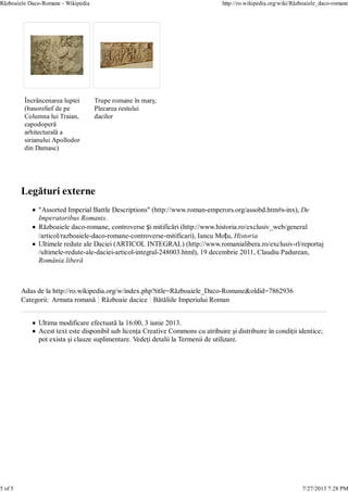 Ultima modificare efectuată la 16:00, 3 iunie 2013.
Acest text este disponibil sub licenţa Creative Commons cu atribuire şi distribuire în condiţii identice;
pot exista şi clauze suplimentare. Vedeţi detalii la Termenii de utilizare.
Încrâncenarea luptei
(basorelief de pe
Columna lui Traian,
capodoperă
arhitecturală a
sirianului Apollodor
din Damasc)
Trupe romane în marş;
Plecarea restului
dacilor
"Assorted Imperial Battle Descriptions" (http://www.roman-emperors.org/assobd.htm#s-inx), De
Imperatoribus Romanis.
Războaiele daco-romane, controverse și mitificări (http://www.historia.ro/exclusiv_web/general
/articol/razboaiele-daco-romane-controverse-mitificari), Iancu Moțu, Historia
Ultimele redute ale Daciei (ARTICOL INTEGRAL) (http://www.romanialibera.ro/exclusiv-rl/reportaj
/ultimele-redute-ale-daciei-articol-integral-248003.html), 19 decembrie 2011, Claudiu Padurean,
România liberă
Adus de la http://ro.wikipedia.org/w/index.php?title=Războaiele_Daco-Romane&oldid=7862936
Categorii: Armata romană Războaie dacice Bătăliile Imperiului Roman
Războaiele Daco-Romane - Wikipedia http://ro.wikipedia.org/wiki/Războaiele_daco-romane
5 of 5 7/27/2013 7:28 PM
 
