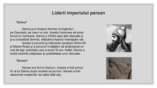 *Darius*
Darius şi-a început domnia învingându-l
pe Gaumata, pe care l-a ucis. Acesta încercase să preia
tronul lui Cambyse. Darius a înfrânt apoi alte răscoale şi
şi-a consolidat domnia, refăcând imperiul înaintaşilor săi.
Acesta a poruncit şi refacerea canalului dintre Nil
şi Marea Roşie şi a poruncit învăţaţilor să alcătuiască un
cod de legi, activitate care a durat 16 ani. Astfel, Darius a
evitat certurile religioase şi posibilitatea unor răscoale.
*Xerxes*
Xerxes era fiul lui Darius I. Acesta a fost primul
fiu al lui Darius după urcarea sa pe tron. Xerxes a fost
desemnat moștenitor de către tatăl său.
Liderii imperiului persan
 
