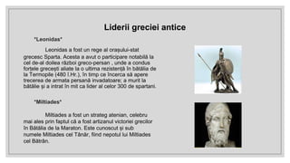 *Leonidas*
Leonidas a fost un rege al orașului-stat
grecesc Sparta. Acesta a avut o participare notabilă la
cel de-al doilea război greco-persan , unde a condus
forțele grecești aliate la o ultima rezistență în bătălia de
la Termopile (480 î.Hr.), în timp ce încerca să apere
trecerea de armata persană invadatoare; a murit la
bătălie și a intrat în mit ca lider al celor 300 de spartani.
*Miltiades*
Miltiades a fost un strateg atenian, celebru
mai ales prin faptul că a fost artizanul victoriei grecilor
în Bătălia de la Maraton. Este cunoscut și sub
numele Miltiades cel Tânăr, fiind nepotul lui Miltiades
cel Bătrân.
Liderii greciei antice
 