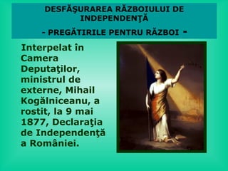 DESFĂŞURAREA RĂZBOIULUI DE
          INDEPENDENŢĂ
   - PREGĂTIRILE PENTRU RĂZBOI   -
Interpelat în
Camera
Deputaţilor,
ministrul de
externe, Mihail
Kogălniceanu, a
rostit, la 9 mai
1877, Declaraţia
de Independenţă
a României.
 