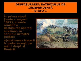 DESFĂŞURAREA RĂZBOIULUI DE
              INDEPENDENŢĂ
                - ETAPA I -
În prima etapă
(iunie – august
1877), armata
română a
desfăşurat operaţii
auxiliare, în
sprijinul armatei
ruseşti:
a)susţinerea trecerii
trupelor ruseşti pe
malul drept al
Dunării.
 