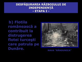 DESFĂŞURAREA RĂZBOIULUI DE
         INDEPENDENŢĂ
           - ETAPA I -



b) Flotila
românească a
contribuit la
distrugerea
flotei turceşti
care patrula pe
Dunăre.            NAVA “RÂNDUNICA”
 