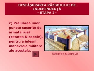 DESFĂŞURAREA RĂZBOIULUI DE
           INDEPENDENŢĂ
             - ETAPA I -


c) Preluarea unor
puncte cucerite de
armata rusă
(cetatea Nicopole),
pentru a înlesni
manevrele militare
ale acesteia.
                      CETATEA NICOPOLE
 