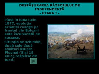 DESFĂŞURAREA RĂZBOIULUI DE
             INDEPENDENŢĂ
               - ETAPA I -
Până în luna iulie
1877, evoluţia
armatei ruseşti pe
frontul din Balcani
este încununată de
succese.
Situaţia se schimbă,
după cele două
asalturi asupra
Plevnei (8 şi 19
iulie),respinse de
turci.
 