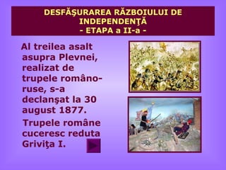 DESFĂŞURAREA RĂZBOIULUI DE
          INDEPENDENŢĂ
          - ETAPA a II-a -

Al treilea asalt
asupra Plevnei,
realizat de
trupele româno-
ruse, s-a
declanşat la 30
august 1877.
Trupele române
cuceresc reduta
Griviţa I.
 