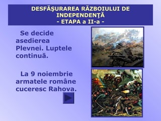 DESFĂŞURAREA RĂZBOIULUI DE
          INDEPENDENŢĂ
          - ETAPA a II-a -

 Se decide
asedierea
Plevnei. Luptele
continuă.

 La 9 noiembrie
armatele române
cuceresc Rahova.
 