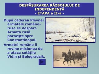 DESFĂŞURAREA RĂZBOIULUI DE
              INDEPENDENŢĂ
              - ETAPA a II-a -

După căderea Plevnei
  armatele româno-
  ruse se despart.
  Armata rusă
  porneşte spre
  Constantinopol.
Armatei române îi
  revine misiunea de
  a ataca cetăţile
  Vidin şi Belogradcik.
 