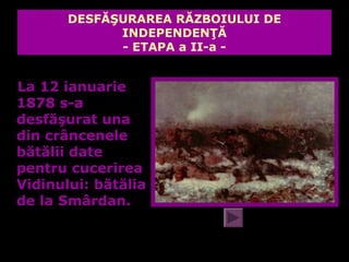 DESFĂŞURAREA RĂZBOIULUI DE
             INDEPENDENŢĂ
             - ETAPA a II-a -


La 12 ianuarie
1878 s-a
desfăşurat una
din crâncenele
bătălii date
pentru cucerirea
Vidinului: bătălia
de la Smârdan.
 