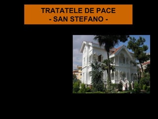 TRATATELE DE PACE
            - SAN STEFANO -
La 19 februarie
1878 s-a încheiat
tratatul de la San
Stefano, prin
care se marca
sfârşitul
războiului
româno-ruso-
turc.
 