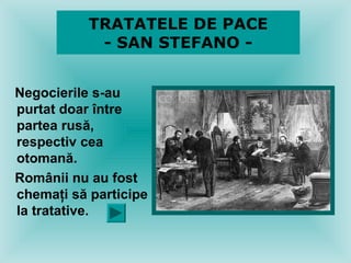 TRATATELE DE PACE
            - SAN STEFANO -


Negocierile s-au
purtat doar între
partea rusă,
respectiv cea
otomană.
Românii nu au fost
chemaţi să participe
la tratative.
 
