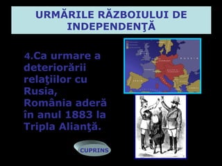 URMĂRILE RĂZBOIULUI DE
      INDEPENDENŢĂ

4.Ca urmare a
deteriorării
relaţiilor cu
Rusia,
România aderă
în anul 1883 la
Tripla Alianţă.

          CUPRINS
 