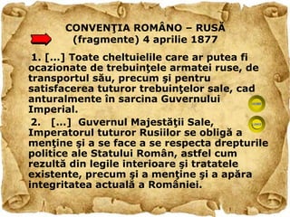 CONVENŢIA ROMÂNO – RUSĂ
       (fragmente) 4 aprilie 1877
 1. [...] Toate cheltuielile care ar putea fi
ocazionate de trebuinţele armatei ruse, de
transportul său, precum şi pentru
satisfacerea tuturor trebuinţelor sale, cad
anturalmente în sarcina Guvernului
Imperial.
 2. [...] Guvernul Majestăţii Sale,
Imperatorul tuturor Rusiilor se obligă a
menţine şi a se face a se respecta drepturile
politice ale Statului Român, astfel cum
rezultă din legile interioare şi tratatele
existente, precum şi a menţine şi a apăra
integritatea actuală a României.
 